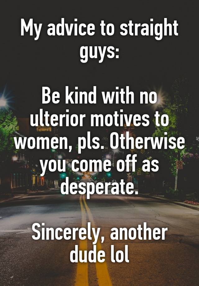 My advice to straight guys:

Be kind with no ulterior motives to women, pls. Otherwise you come off as desperate.

Sincerely, another dude lol