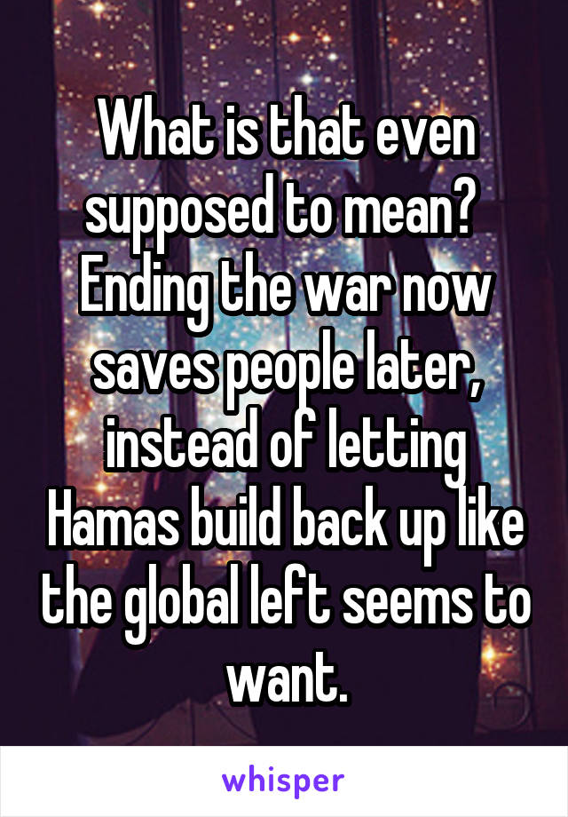 What is that even supposed to mean?  Ending the war now saves people later, instead of letting Hamas build back up like the global left seems to want.