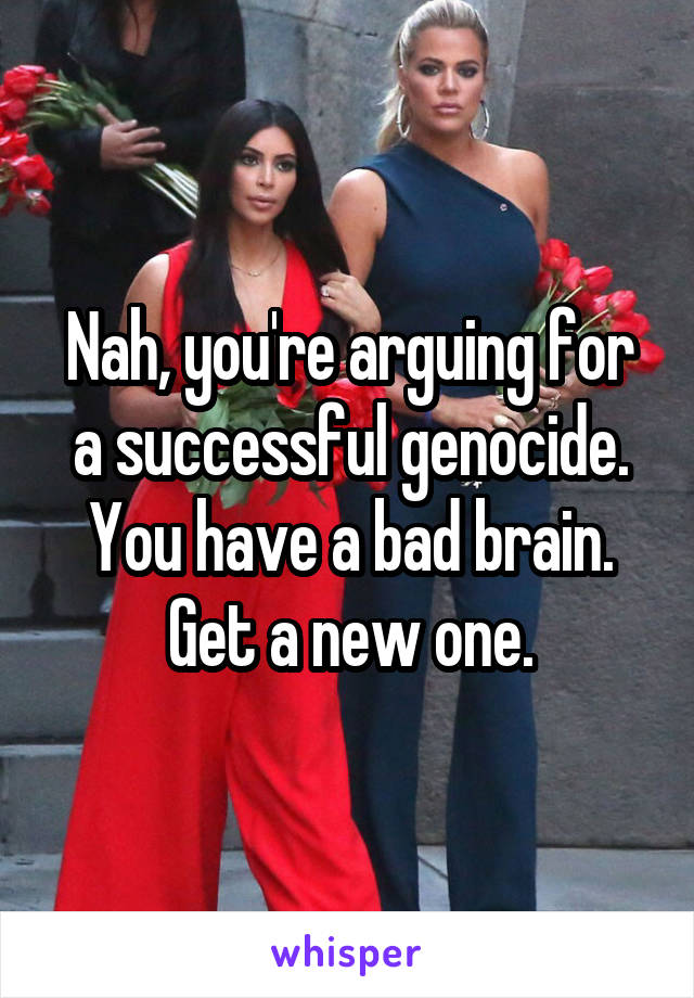 Nah, you're arguing for a successful genocide. You have a bad brain. Get a new one.