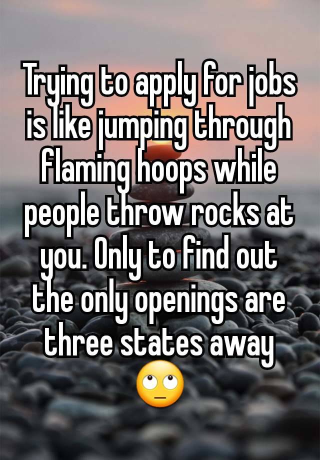 Trying to apply for jobs is like jumping through flaming hoops while people throw rocks at you. Only to find out the only openings are three states away 🙄