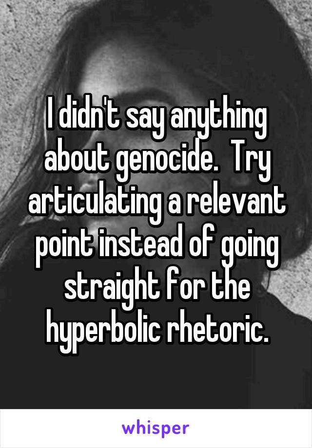 I didn't say anything about genocide.  Try articulating a relevant point instead of going straight for the hyperbolic rhetoric.