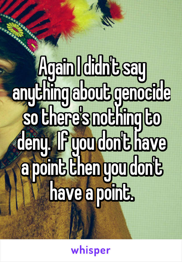 Again I didn't say anything about genocide so there's nothing to deny.  If you don't have a point then you don't have a point.