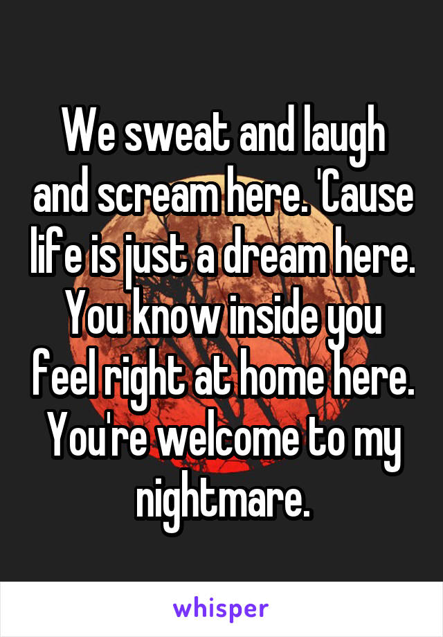 We sweat and laugh and scream here. 'Cause life is just a dream here. You know inside you feel right at home here.
You're welcome to my nightmare.