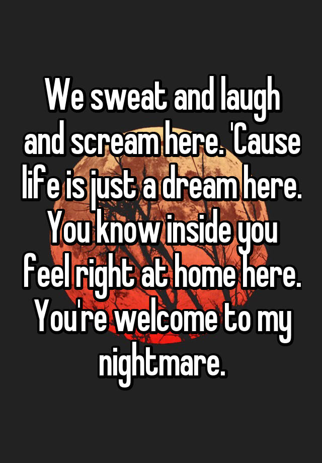 We sweat and laugh and scream here. 'Cause life is just a dream here. You know inside you feel right at home here.
You're welcome to my nightmare.