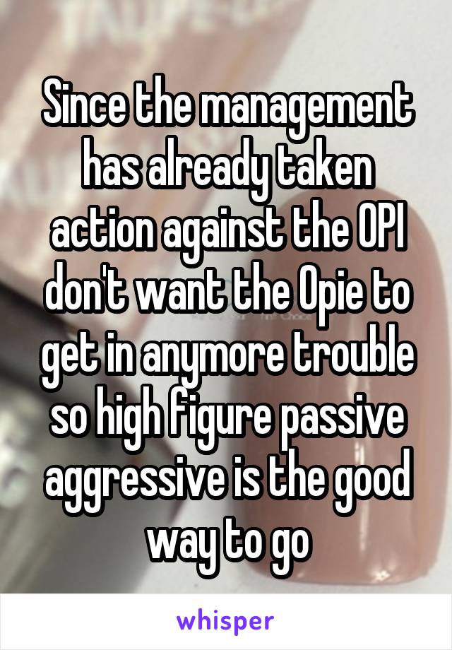 Since the management has already taken action against the OPI don't want the Opie to get in anymore trouble so high figure passive aggressive is the good way to go