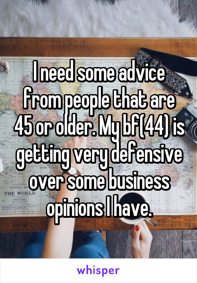 I need some advice from people that are 45 or older. My bf(44) is getting very defensive over some business opinions I have.