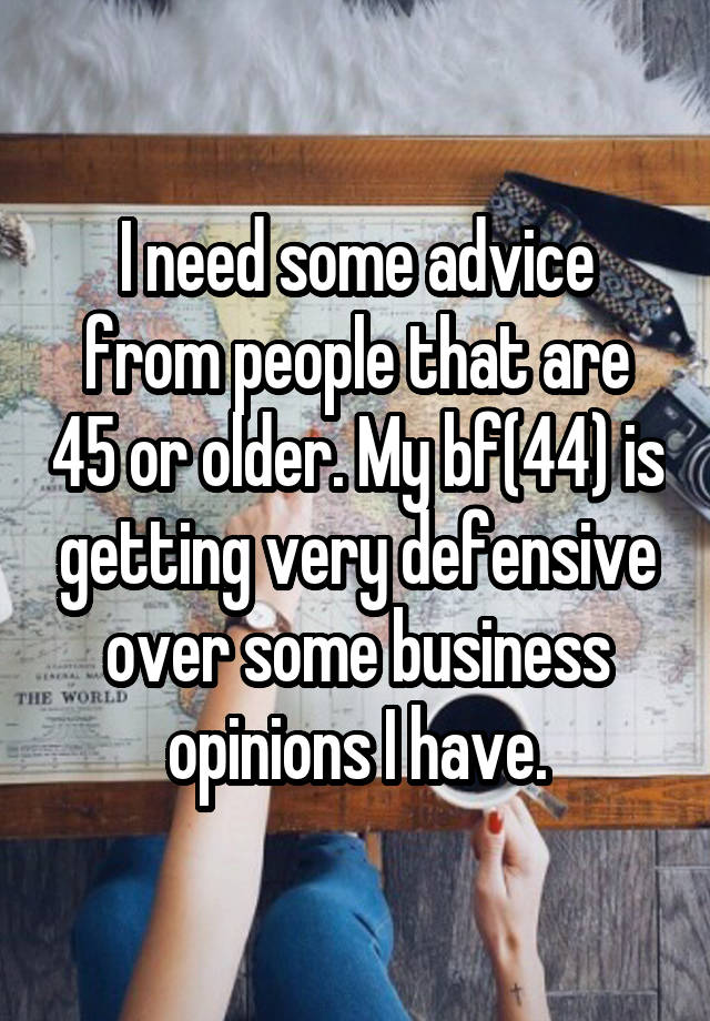 I need some advice from people that are 45 or older. My bf(44) is getting very defensive over some business opinions I have.