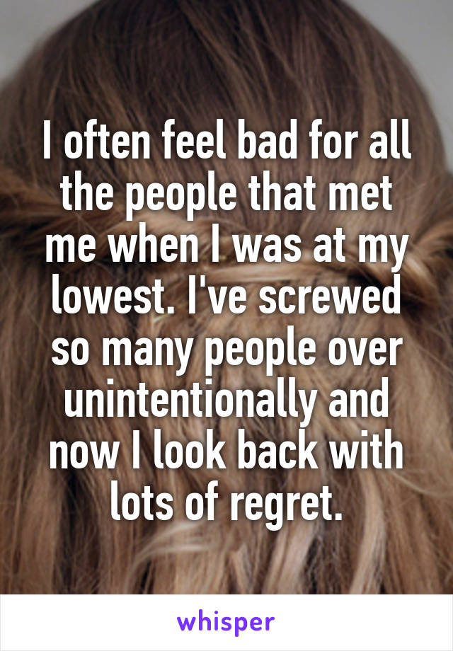 I often feel bad for all the people that met me when I was at my lowest. I've screwed so many people over unintentionally and now I look back with lots of regret.