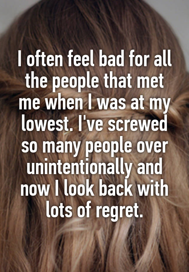 I often feel bad for all the people that met me when I was at my lowest. I've screwed so many people over unintentionally and now I look back with lots of regret.