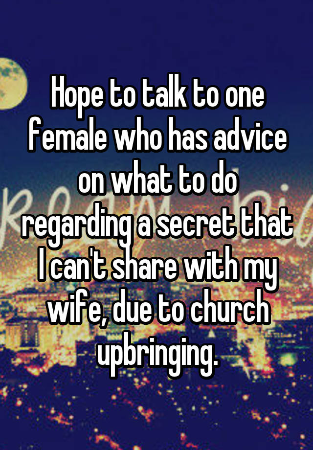 Hope to talk to one female who has advice on what to do regarding a secret that I can't share with my wife, due to church upbringing.