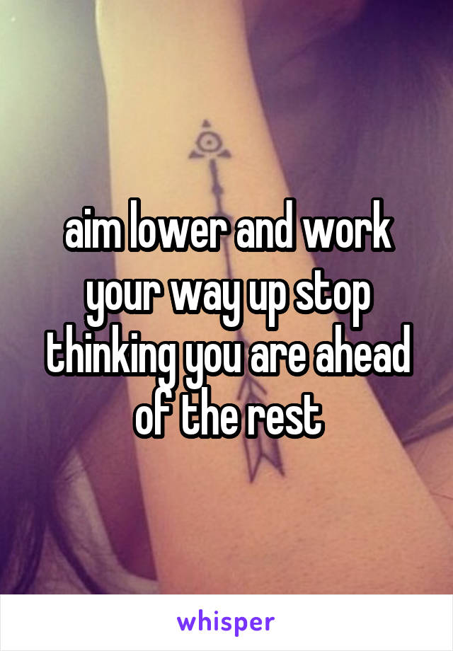 aim lower and work your way up stop thinking you are ahead of the rest