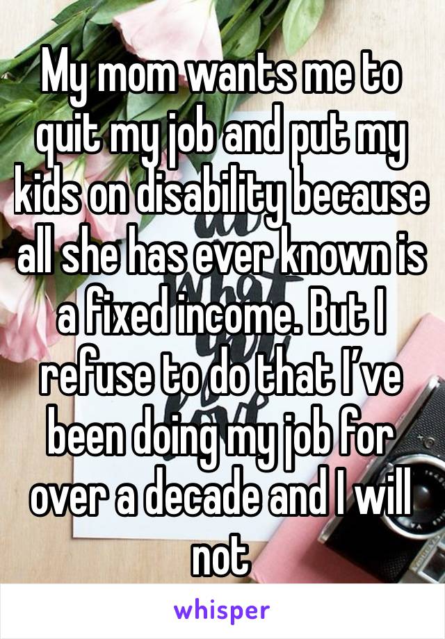 My mom wants me to quit my job and put my kids on disability because all she has ever known is a fixed income. But I refuse to do that I’ve been doing my job for over a decade and I will not