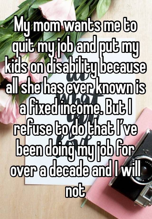 My mom wants me to quit my job and put my kids on disability because all she has ever known is a fixed income. But I refuse to do that I’ve been doing my job for over a decade and I will not