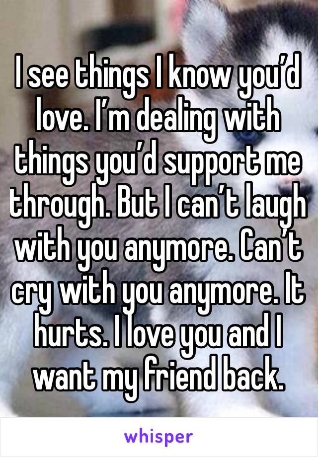 I see things I know you’d love. I’m dealing with things you’d support me through. But I can’t laugh with you anymore. Can’t cry with you anymore. It hurts. I love you and I want my friend back.