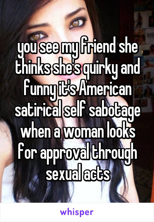 you see my friend she thinks she's quirky and funny it's American satirical self sabotage when a woman looks for approval through sexual acts