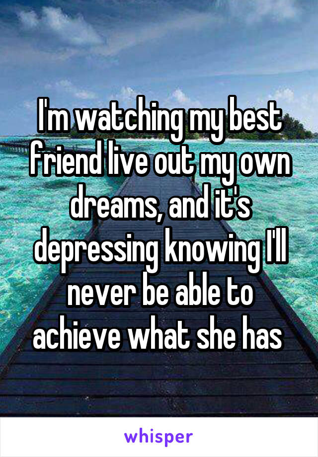 I'm watching my best friend live out my own dreams, and it's depressing knowing I'll never be able to achieve what she has 