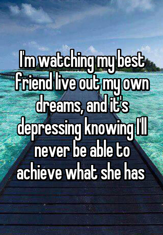 I'm watching my best friend live out my own dreams, and it's depressing knowing I'll never be able to achieve what she has 