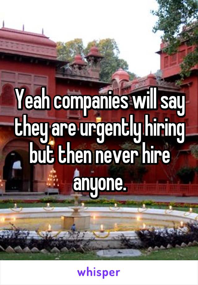 Yeah companies will say they are urgently hiring but then never hire anyone.