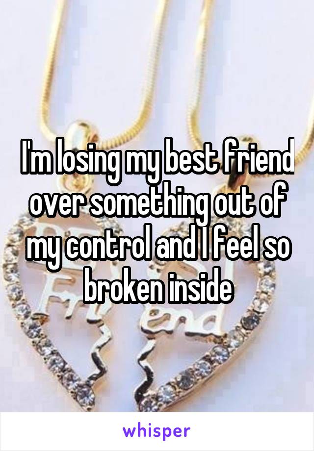 I'm losing my best friend over something out of my control and I feel so broken inside