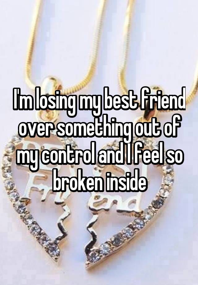 I'm losing my best friend over something out of my control and I feel so broken inside