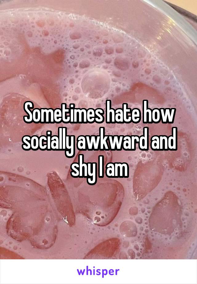 Sometimes hate how socially awkward and shy I am