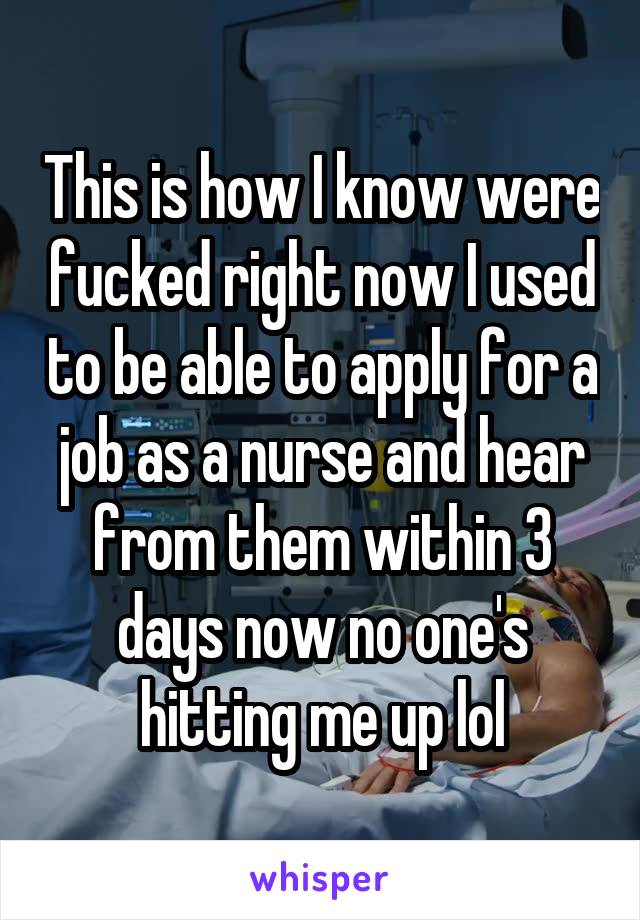 This is how I know were fucked right now I used to be able to apply for a job as a nurse and hear from them within 3 days now no one's hitting me up lol