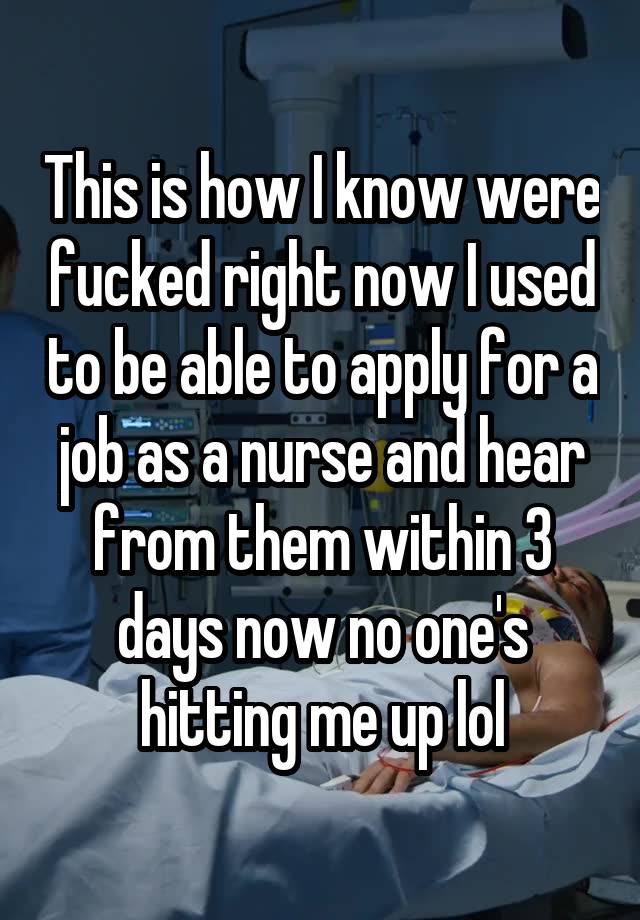 This is how I know were fucked right now I used to be able to apply for a job as a nurse and hear from them within 3 days now no one's hitting me up lol