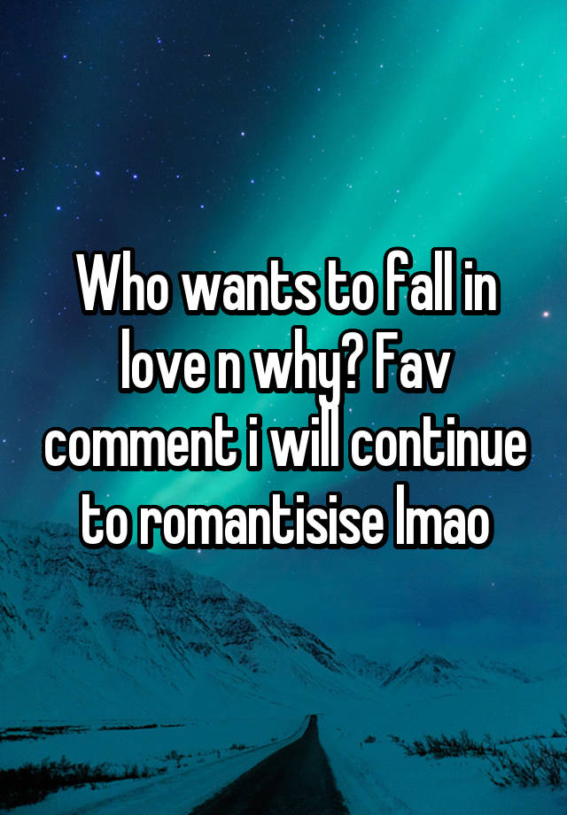 Who wants to fall in love n why? Fav comment i will continue to romantisise lmao