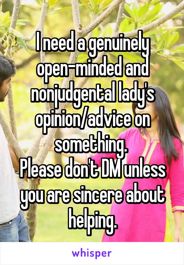 I need a genuinely open-minded and nonjudgental lady's opinion/advice on something. 
Please don't DM unless you are sincere about helping.