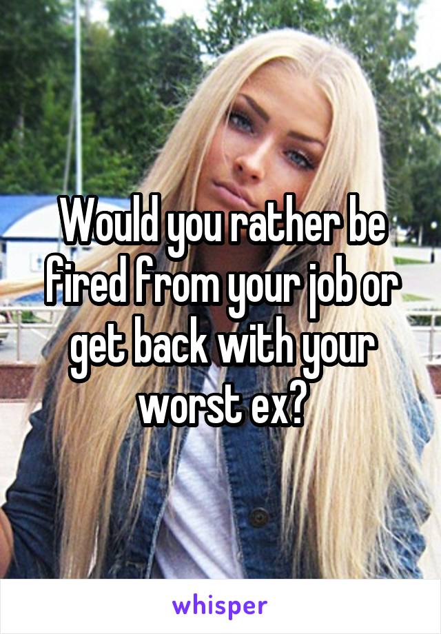 Would you rather be fired from your job or get back with your worst ex?