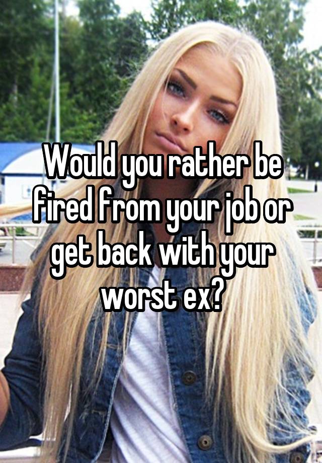 Would you rather be fired from your job or get back with your worst ex?