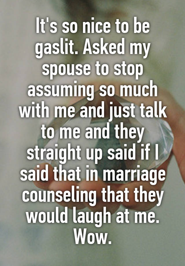 It's so nice to be gaslit. Asked my spouse to stop assuming so much with me and just talk to me and they straight up said if I said that in marriage counseling that they would laugh at me. Wow.