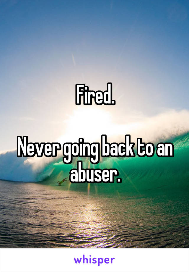 Fired.

Never going back to an abuser.