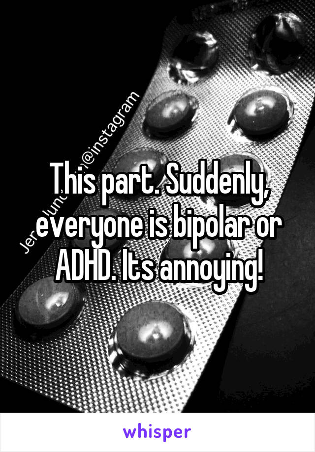 This part. Suddenly, everyone is bipolar or ADHD. Its annoying!