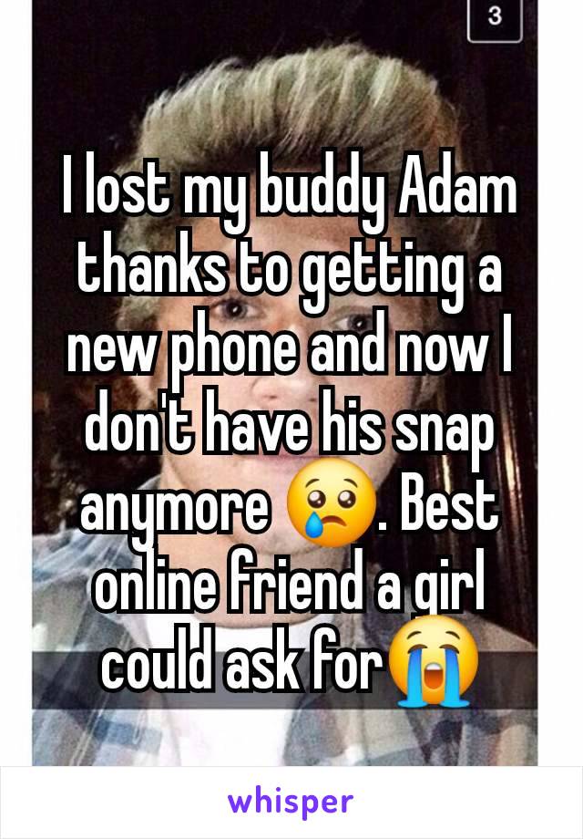 I lost my buddy Adam thanks to getting a new phone and now I don't have his snap anymore 😢. Best online friend a girl could ask for😭