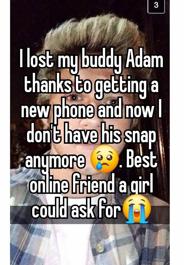 I lost my buddy Adam thanks to getting a new phone and now I don't have his snap anymore 😢. Best online friend a girl could ask for😭