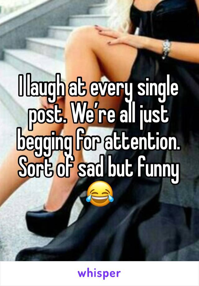 I laugh at every single post. We’re all just begging for attention. Sort of sad but funny 😂 