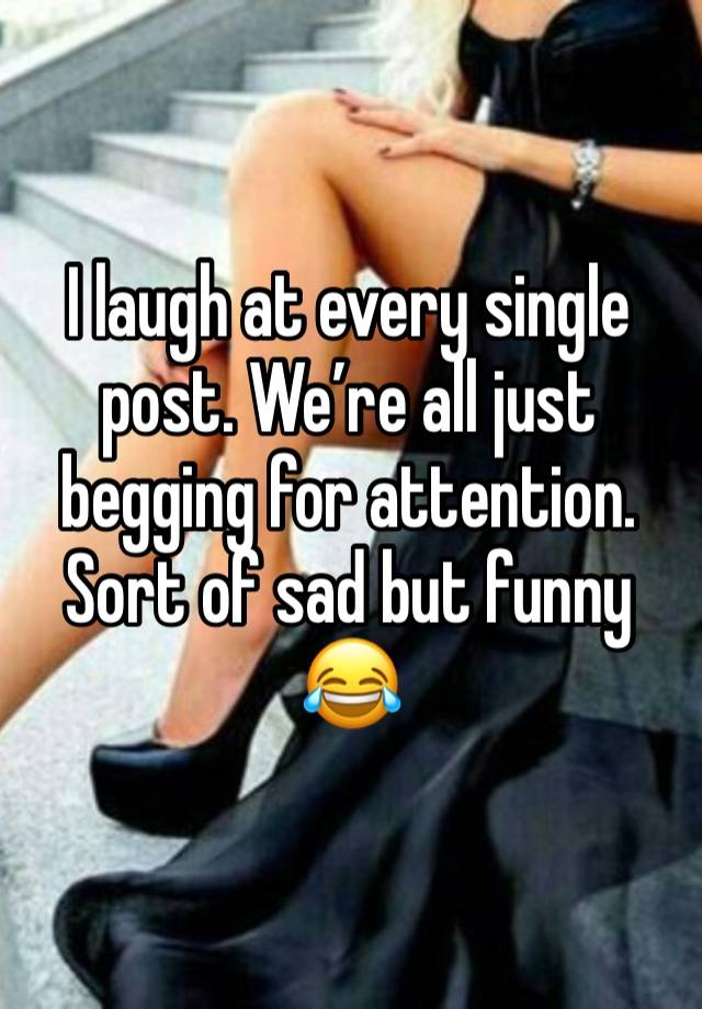 I laugh at every single post. We’re all just begging for attention. Sort of sad but funny 😂 