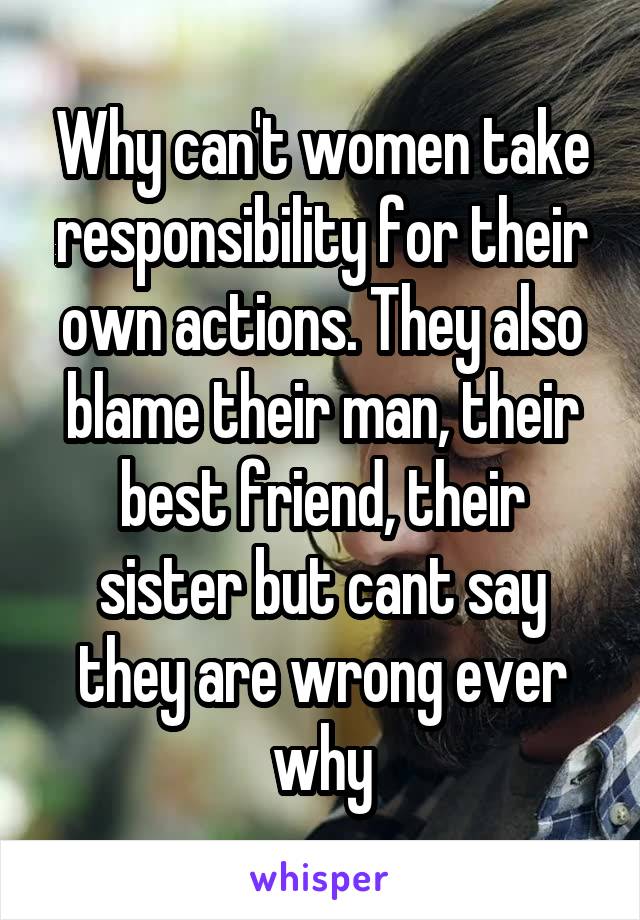 Why can't women take responsibility for their own actions. They also blame their man, their best friend, their sister but cant say they are wrong ever why