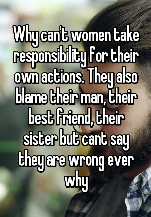 Why can't women take responsibility for their own actions. They also blame their man, their best friend, their sister but cant say they are wrong ever why