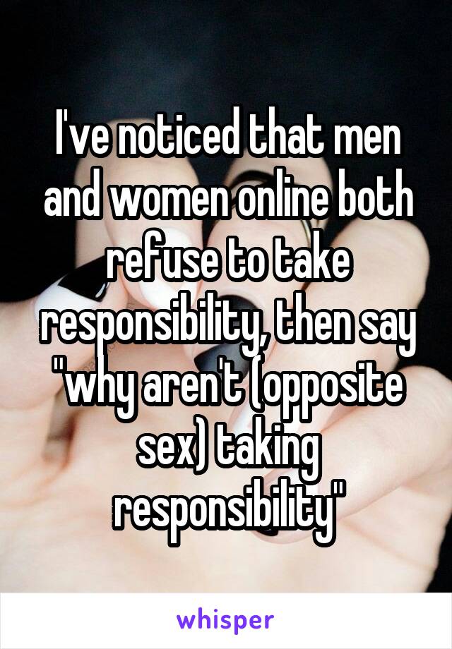 I've noticed that men and women online both refuse to take responsibility, then say "why aren't (opposite sex) taking responsibility"