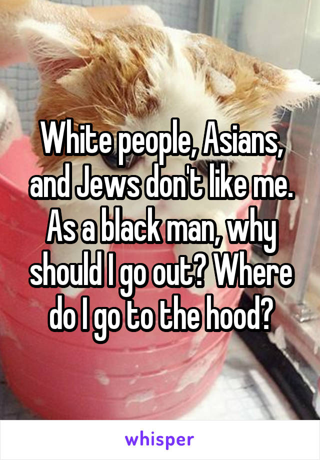 White people, Asians, and Jews don't like me. As a black man, why should I go out? Where do I go to the hood?