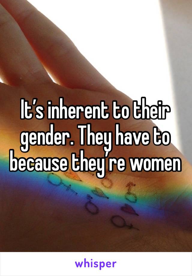 It’s inherent to their gender. They have to because they’re women 