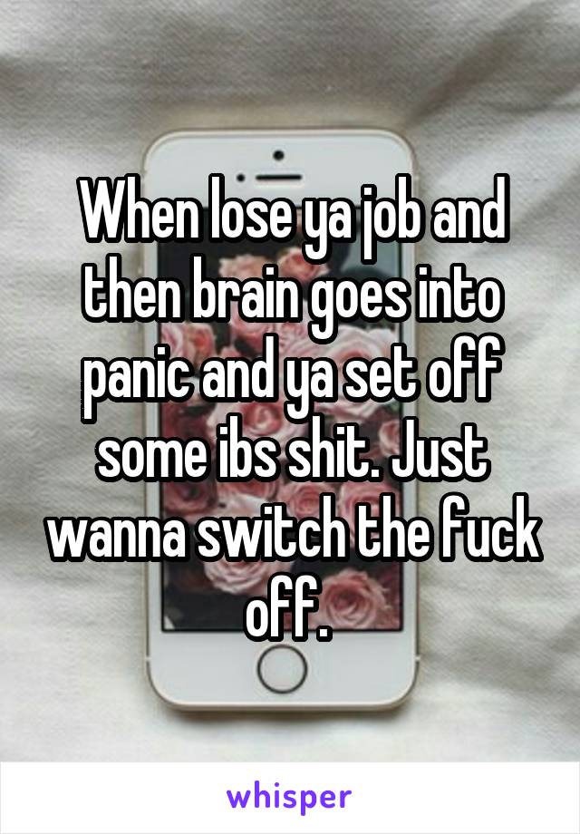 When lose ya job and then brain goes into panic and ya set off some ibs shit. Just wanna switch the fuck off. 