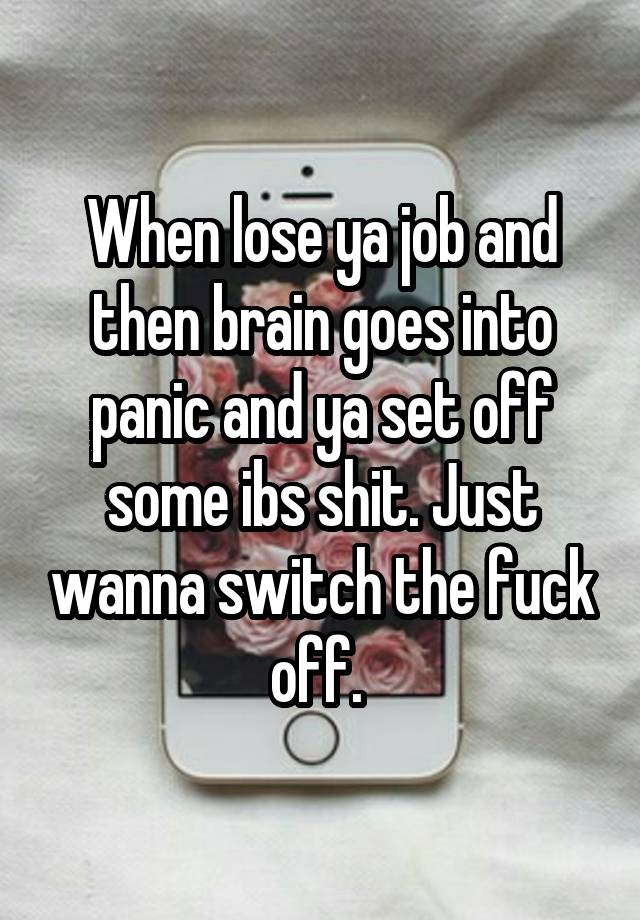 When lose ya job and then brain goes into panic and ya set off some ibs shit. Just wanna switch the fuck off. 