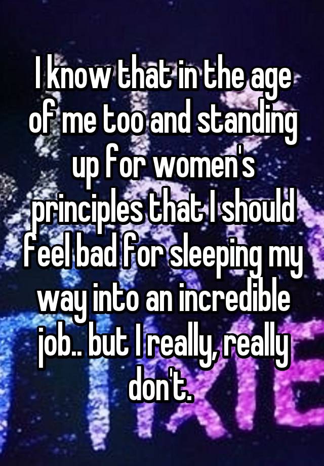 I know that in the age of me too and standing up for women's principles that I should feel bad for sleeping my way into an incredible job.. but I really, really don't. 