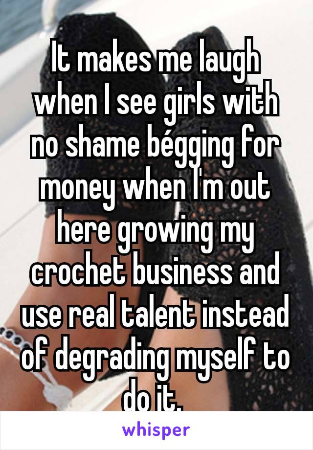 It makes me laugh when I see girls with no shame bégging for money when I'm out here growing my crochet business and use real talent instead of degrading myself to do it. 