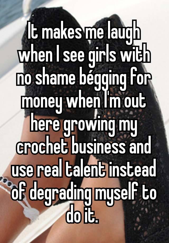 It makes me laugh when I see girls with no shame bégging for money when I'm out here growing my crochet business and use real talent instead of degrading myself to do it. 