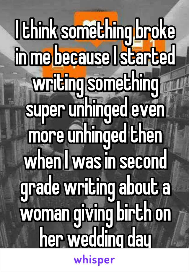 I think something broke in me because I started writing something super unhinged even more unhinged then when I was in second grade writing about a woman giving birth on her wedding day