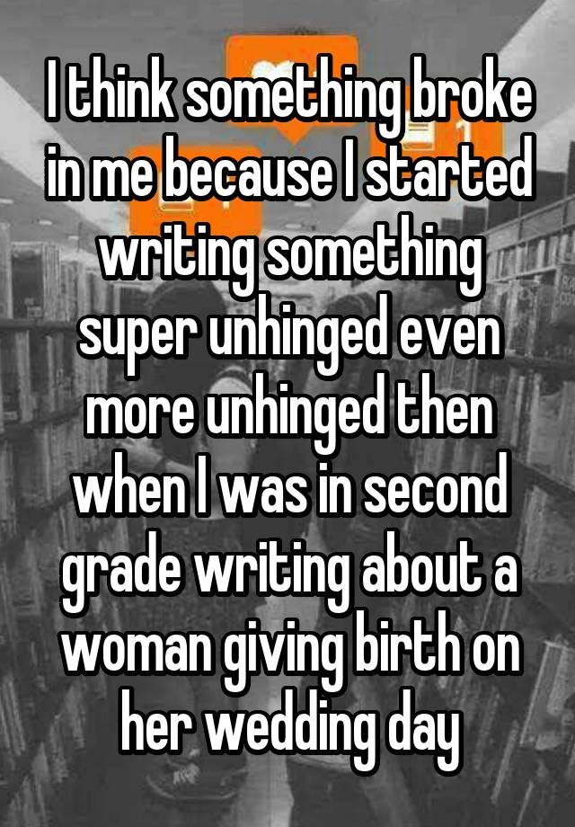 I think something broke in me because I started writing something super unhinged even more unhinged then when I was in second grade writing about a woman giving birth on her wedding day